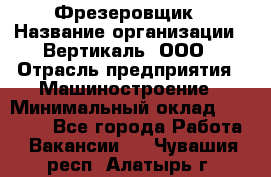 Фрезеровщик › Название организации ­ Вертикаль, ООО › Отрасль предприятия ­ Машиностроение › Минимальный оклад ­ 55 000 - Все города Работа » Вакансии   . Чувашия респ.,Алатырь г.